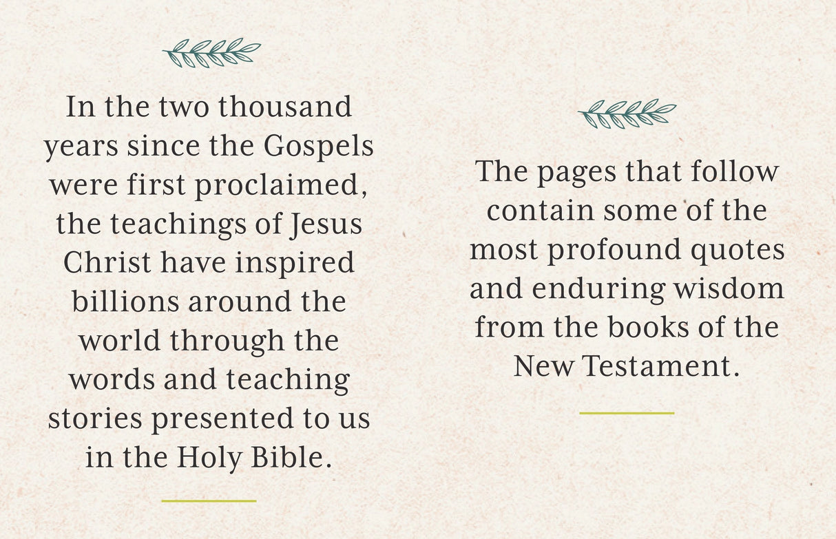 This beautifully presented tiny book features 150 quotes, inspirations, and contemplations from the New Testament of the Bible.

Intended for anyone who wants to foster deep reflection, as well as for those who simply want a little and eminently portable reminder of God’s wisdom and love in their daily lives.