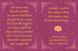 From his plays—“Love looks not with the eyes, but with the mind, and therefore is winged Cupid painted blind” (A Midsummer Night’s Dream)—to his sonnets—“Shall I compare thee to a summer's day? Thou art more lovely and more temperate” (Sonnet 18)—Shakespeare is recognized as one of the greatest love poets in English history. Even today, his words adorn cards, posters, and other gifts for special occasions. 

Now fans can relive William Shakespeare’s best works through this tiny book full of his most memorab