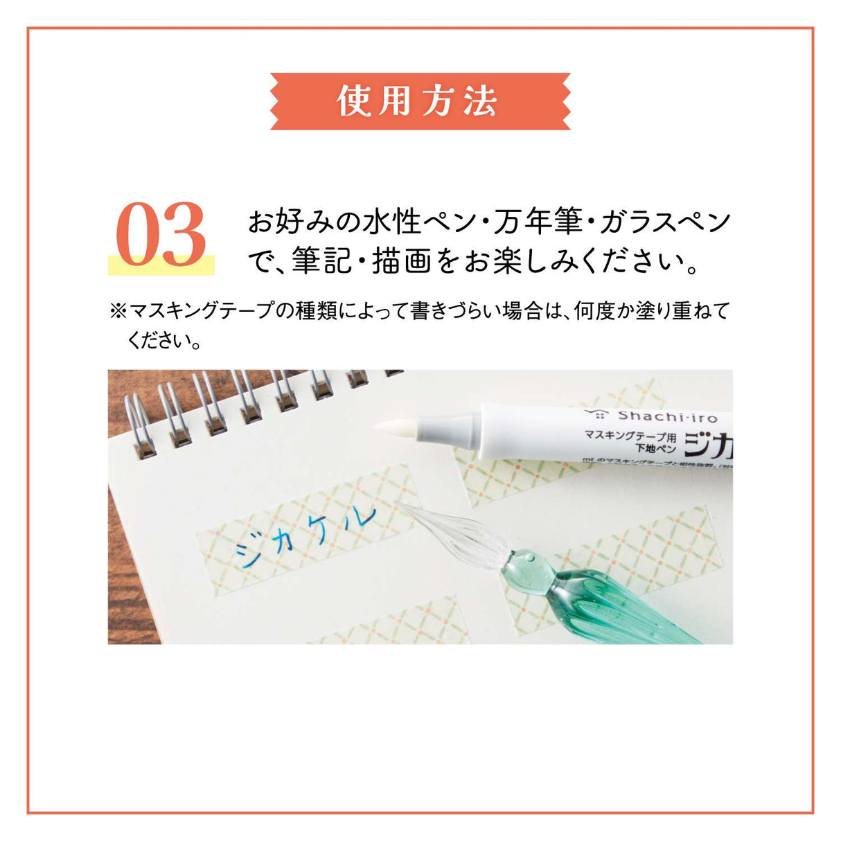 "Jikakel" is a primer pen for masking tape that can be applied to masking tape and dried to write without repelling even water-based ink.
You can enjoy decorating with your favorite water-based pen, fountain pen, or glass pen.

Easy to&nbsp;apply with a brush-type pen lead!
It uses a brushed type pen lead with good flexibility and excellent durability.
It can be applied efficiently to masking tapes of various widths.

It is colorless and transparent, so it doesn't spoil the design!
It uses colorless and tra
