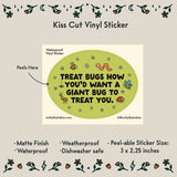 Treat Bugs... Cartoon Vinyl Sticker by Molly Illustration

This kiss cut sticker of my original artwork is printed on waterproof vinyl. Perfect for water-bottles, laptops, notebooks, helmets, bikes, skateboards and more.